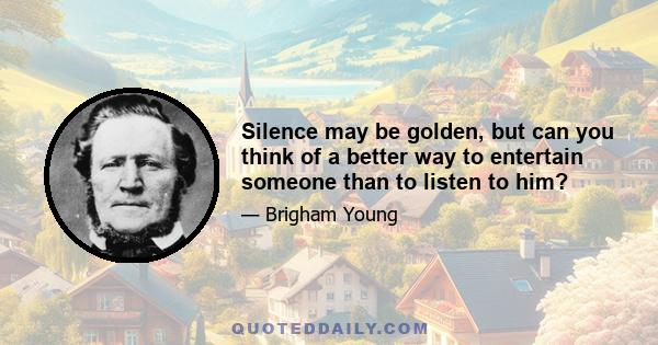 Silence may be golden, but can you think of a better way to entertain someone than to listen to him?