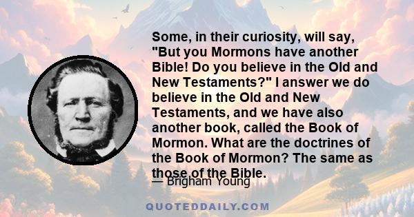 Some, in their curiosity, will say, But you Mormons have another Bible! Do you believe in the Old and New Testaments? I answer we do believe in the Old and New Testaments, and we have also another book, called the Book