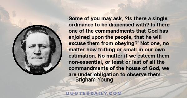 Some of you may ask, ?Is there a single ordinance to be dispensed with? Is there one of the commandments that God has enjoined upon the people, that he will excuse them from obeying?' Not one, no matter how trifling or