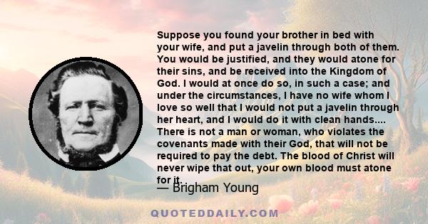 Suppose you found your brother in bed with your wife, and put a javelin through both of them. You would be justified, and they would atone for their sins, and be received into the Kingdom of God. I would at once do so,