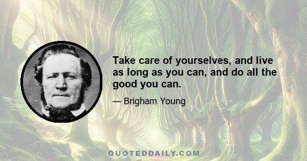 Take care of yourselves, and live as long as you can, and do all the good you can.