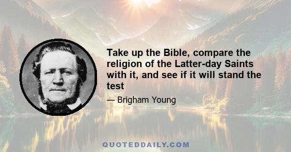 Take up the Bible, compare the religion of the Latter-day Saints with it, and see if it will stand the test