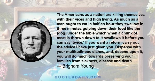 The Americans as a nation are killing themselves with their vices and high living. As much as a man ought to eat in half an hour they swallow in three minutes gulping down their food like the [dog] under the table which 