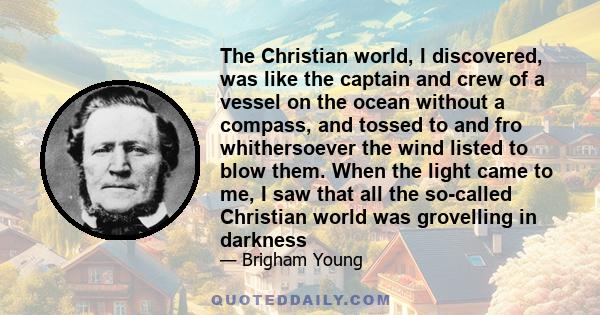 The Christian world, I discovered, was like the captain and crew of a vessel on the ocean without a compass, and tossed to and fro whithersoever the wind listed to blow them. When the light came to me, I saw that all