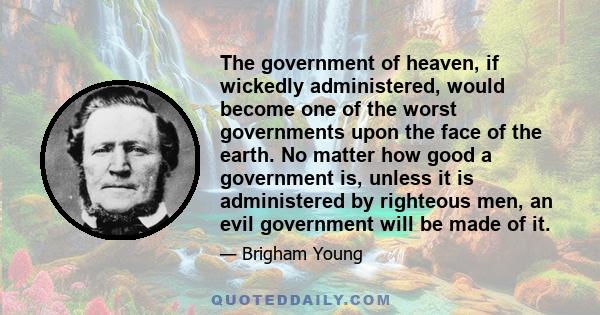 The government of heaven, if wickedly administered, would become one of the worst governments upon the face of the earth. No matter how good a government is, unless it is administered by righteous men, an evil