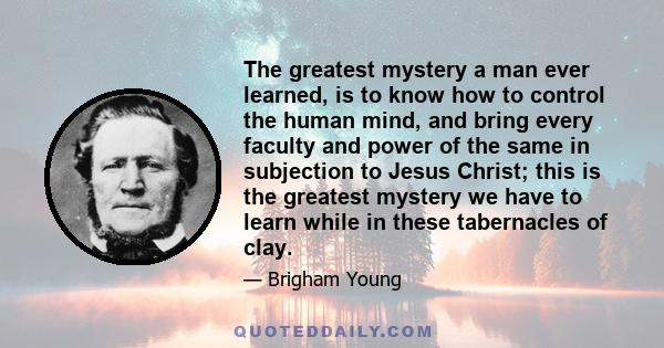 The greatest mystery a man ever learned, is to know how to control the human mind, and bring every faculty and power of the same in subjection to Jesus Christ; this is the greatest mystery we have to learn while in