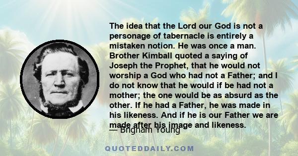 The idea that the Lord our God is not a personage of tabernacle is entirely a mistaken notion. He was once a man. Brother Kimball quoted a saying of Joseph the Prophet, that he would not worship a God who had not a