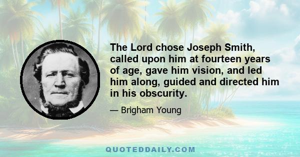 The Lord chose Joseph Smith, called upon him at fourteen years of age, gave him vision, and led him along, guided and directed him in his obscurity.