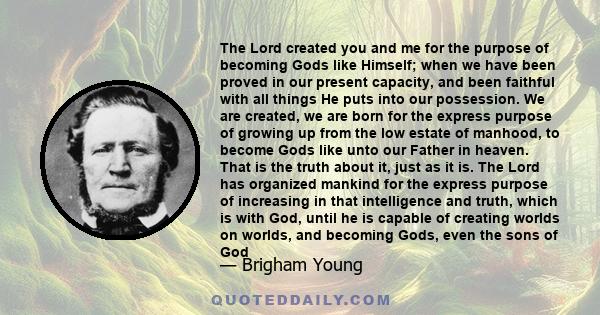 The Lord created you and me for the purpose of becoming Gods like Himself; when we have been proved in our present capacity, and been faithful with all things He puts into our possession. We are created, we are born for 