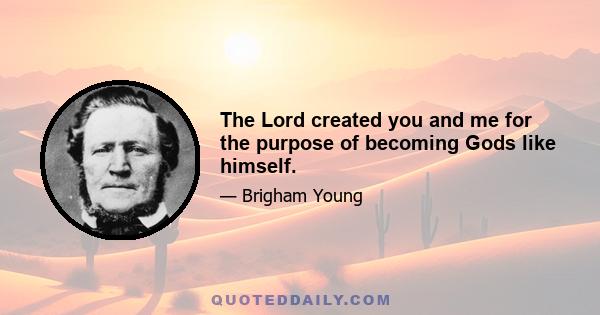 The Lord created you and me for the purpose of becoming Gods like himself.