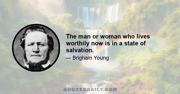 The man or woman who lives worthily now is in a state of salvation.