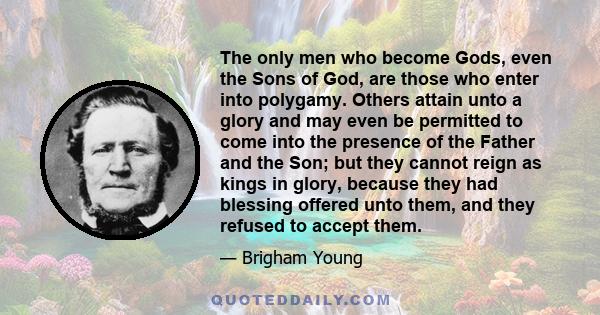 The only men who become Gods, even the Sons of God, are those who enter into polygamy. Others attain unto a glory and may even be permitted to come into the presence of the Father and the Son; but they cannot reign as