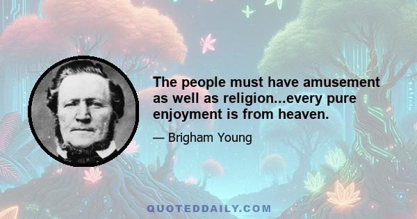 The people must have amusement as well as religion...every pure enjoyment is from heaven.