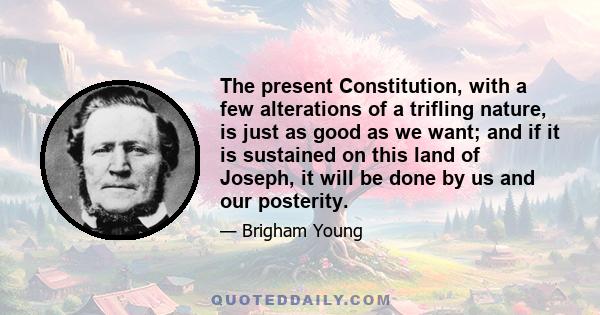 The present Constitution, with a few alterations of a trifling nature, is just as good as we want; and if it is sustained on this land of Joseph, it will be done by us and our posterity.