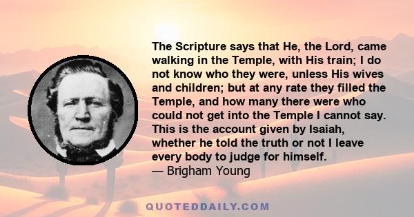 The Scripture says that He, the Lord, came walking in the Temple, with His train; I do not know who they were, unless His wives and children; but at any rate they filled the Temple, and how many there were who could not 