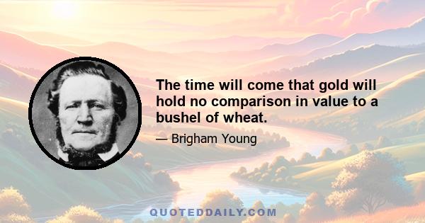 The time will come that gold will hold no comparison in value to a bushel of wheat.