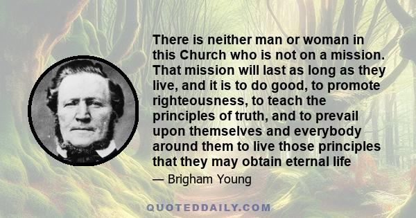 There is neither man or woman in this Church who is not on a mission. That mission will last as long as they live, and it is to do good, to promote righteousness, to teach the principles of truth, and to prevail upon