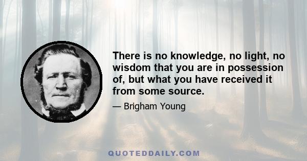 There is no knowledge, no light, no wisdom that you are in possession of, but what you have received it from some source.