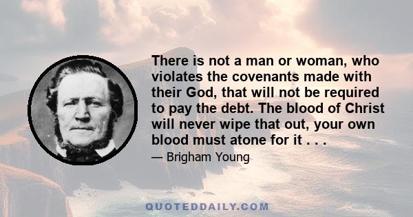 There is not a man or woman, who violates the covenants made with their God, that will not be required to pay the debt. The blood of Christ will never wipe that out, your own blood must atone for it . . .