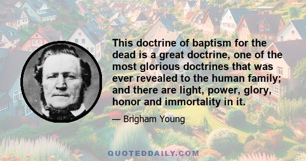 This doctrine of baptism for the dead is a great doctrine, one of the most glorious doctrines that was ever revealed to the human family; and there are light, power, glory, honor and immortality in it.