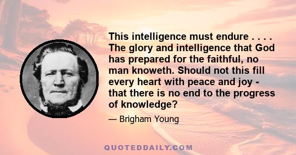 This intelligence must endure . . . . The glory and intelligence that God has prepared for the faithful, no man knoweth. Should not this fill every heart with peace and joy - that there is no end to the progress of