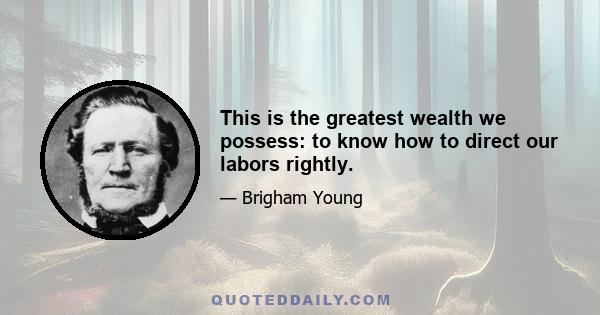 This is the greatest wealth we possess: to know how to direct our labors rightly.