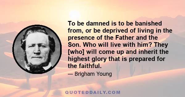 To be damned is to be banished from, or be deprived of living in the presence of the Father and the Son. Who will live with him? They [who] will come up and inherit the highest glory that is prepared for the faithful.