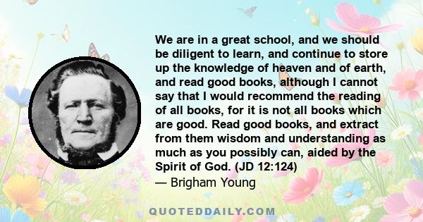 We are in a great school, and we should be diligent to learn, and continue to store up the knowledge of heaven and of earth, and read good books, although I cannot say that I would recommend the reading of all books,