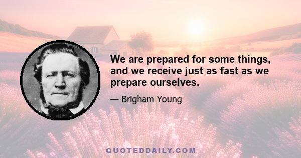 We are prepared for some things, and we receive just as fast as we prepare ourselves.