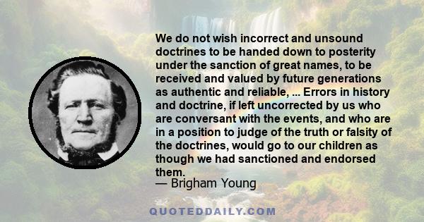 We do not wish incorrect and unsound doctrines to be handed down to posterity under the sanction of great names, to be received and valued by future generations as authentic and reliable, ... Errors in history and