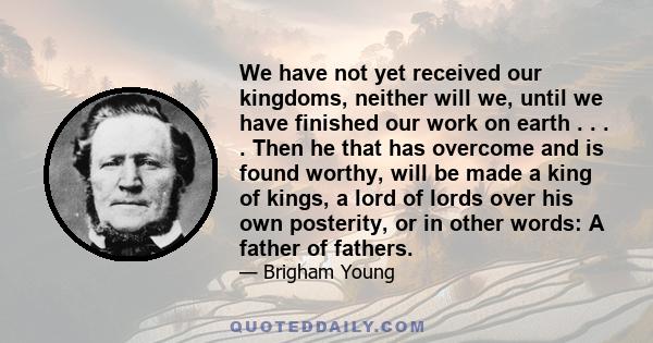 We have not yet received our kingdoms, neither will we, until we have finished our work on earth . . . . Then he that has overcome and is found worthy, will be made a king of kings, a lord of lords over his own