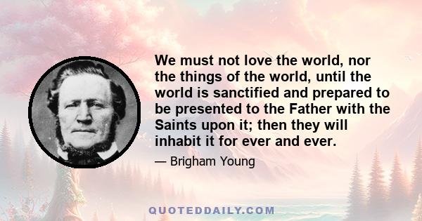 We must not love the world, nor the things of the world, until the world is sanctified and prepared to be presented to the Father with the Saints upon it; then they will inhabit it for ever and ever.