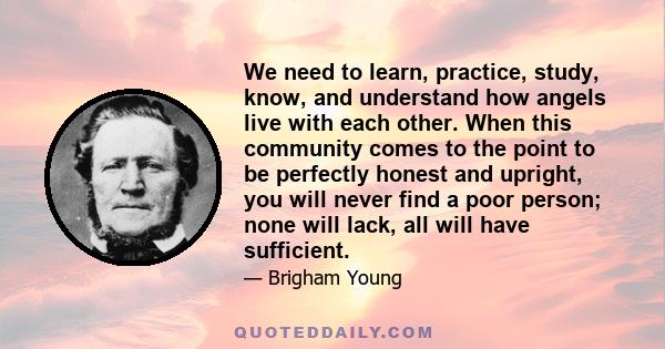 We need to learn, practice, study, know, and understand how angels live with each other. When this community comes to the point to be perfectly honest and upright, you will never find a poor person; none will lack, all