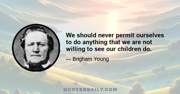 We should never permit ourselves to do anything that we are not willing to see our children do.