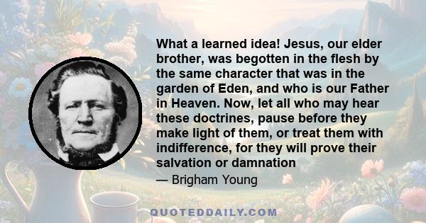 What a learned idea! Jesus, our elder brother, was begotten in the flesh by the same character that was in the garden of Eden, and who is our Father in Heaven. Now, let all who may hear these doctrines, pause before