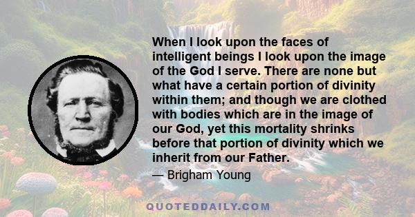 When I look upon the faces of intelligent beings I look upon the image of the God I serve. There are none but what have a certain portion of divinity within them; and though we are clothed with bodies which are in the