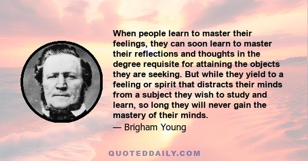 When people learn to master their feelings, they can soon learn to master their reflections and thoughts in the degree requisite for attaining the objects they are seeking. But while they yield to a feeling or spirit