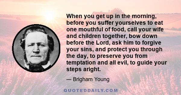 When you get up in the morning, before you suffer yourselves to eat one mouthful of food, call your wife and children together, bow down before the Lord, ask him to forgive your sins, and protect you through the day, to 