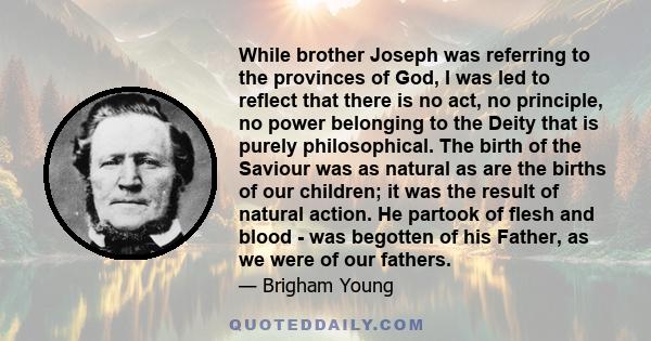 While brother Joseph was referring to the provinces of God, I was led to reflect that there is no act, no principle, no power belonging to the Deity that is purely philosophical. The birth of the Saviour was as natural