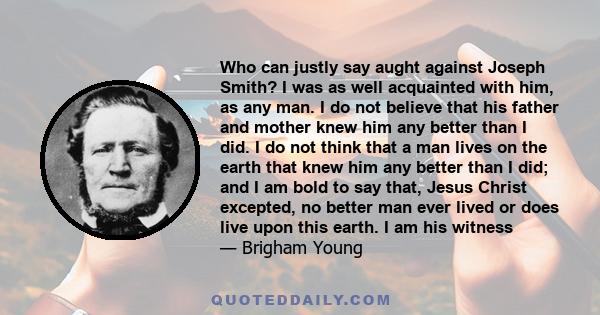 Who can justly say aught against Joseph Smith? I was as well acquainted with him, as any man. I do not believe that his father and mother knew him any better than I did. I do not think that a man lives on the earth that 