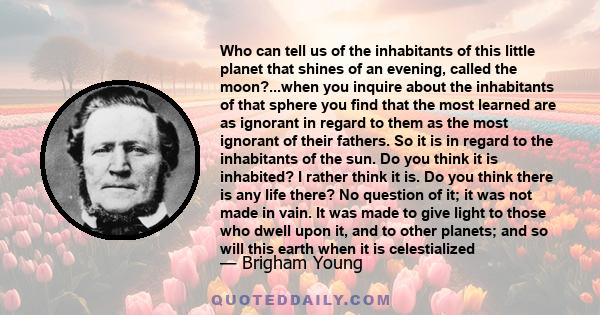 Who can tell us of the inhabitants of this little planet that shines of an evening, called the moon?...when you inquire about the inhabitants of that sphere you find that the most learned are as ignorant in regard to