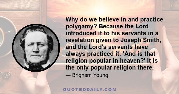 Why do we believe in and practice polygamy? Because the Lord introduced it to his servants in a revelation given to Joseph Smith, and the Lord's servants have always practiced it. 'And is that religion popular in