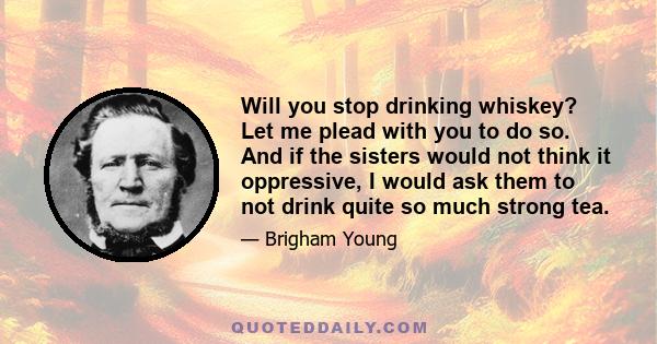 Will you stop drinking whiskey? Let me plead with you to do so. And if the sisters would not think it oppressive, I would ask them to not drink quite so much strong tea.