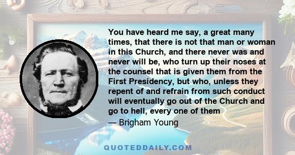 You have heard me say, a great many times, that there is not that man or woman in this Church, and there never was and never will be, who turn up their noses at the counsel that is given them from the First Presidency,