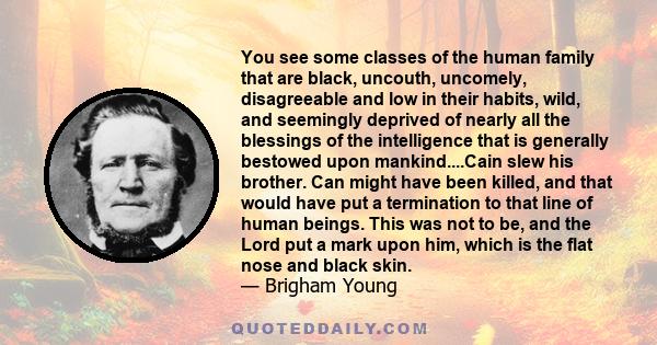 You see some classes of the human family that are black, uncouth, uncomely, disagreeable and low in their habits, wild, and seemingly deprived of nearly all the blessings of the intelligence that is generally bestowed