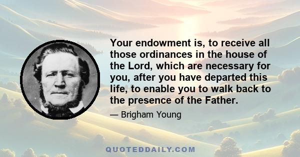 Your endowment is, to receive all those ordinances in the house of the Lord, which are necessary for you, after you have departed this life, to enable you to walk back to the presence of the Father.