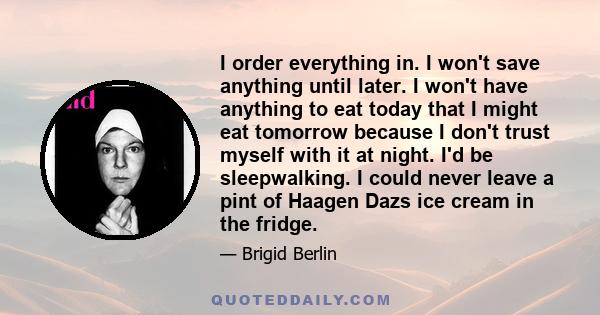 I order everything in. I won't save anything until later. I won't have anything to eat today that I might eat tomorrow because I don't trust myself with it at night. I'd be sleepwalking. I could never leave a pint of