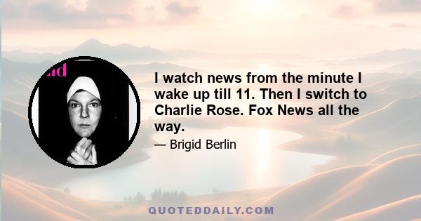 I watch news from the minute I wake up till 11. Then I switch to Charlie Rose. Fox News all the way.