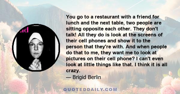 You go to a restaurant with a friend for lunch and the next table, two people are sitting opposite each other. They don't talk! All they do is look at the screens of their cell phones and show it to the person that