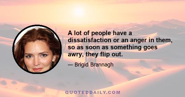 A lot of people have a dissatisfaction or an anger in them, so as soon as something goes awry, they flip out.